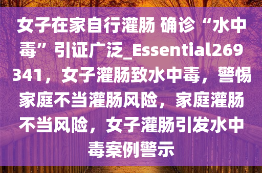 女子在家自行灌肠 确诊“水中毒”引证广泛_Essential269341，女子灌肠致水中毒，警惕家庭不当灌肠风险，家庭灌肠不当风险，女子灌肠引发水中毒案例警示