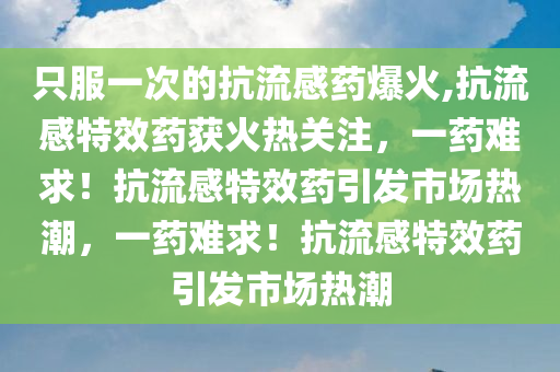 只服一次的抗流感药爆火,抗流感特效药获火热关注，一药难求！抗流感特效药引发市场热潮，一药难求！抗流感特效药引发市场热潮