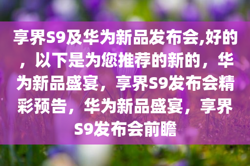 享界S9及华为新品发布会,好的，以下是为您推荐的新的，华为新品盛宴，享界S9发布会精彩预告，华为新品盛宴，享界S9发布会前瞻