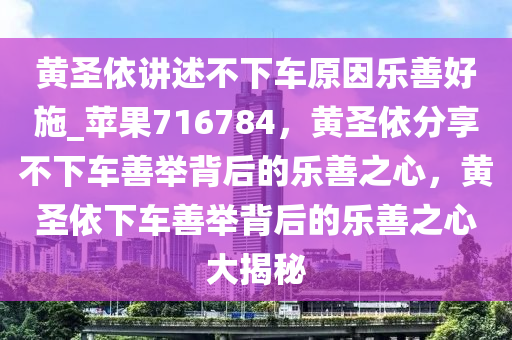 黄圣依讲述不下车原因乐善好施_苹果716784，黄圣依分享不下车善举背后的乐善之心，黄圣依下车善举背后的乐善之心大揭秘