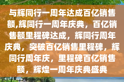 与辉同行一周年达成百亿销售额,辉同行一周年庆典，百亿销售额里程碑达成，辉同行周年庆典，突破百亿销售里程碑，辉同行周年庆，里程碑百亿销售额，辉煌一周年庆典盛典