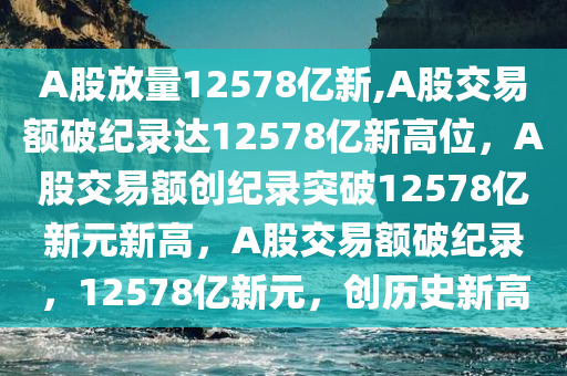 A股放量12578亿新,A股交易额破纪录达12578亿新高位，A股交易额创纪录突破12578亿新元新高，A股交易额破纪录，12578亿新元，创历史新高