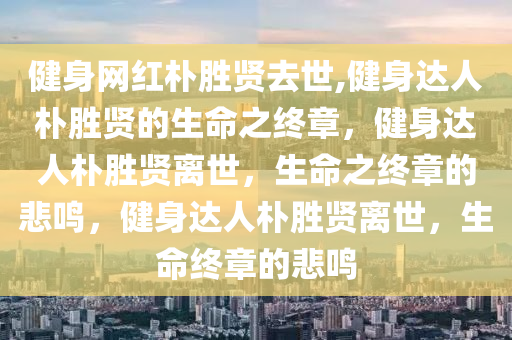 健身网红朴胜贤去世,健身达人朴胜贤的生命之终章，健身达人朴胜贤离世，生命之终章的悲鸣，健身达人朴胜贤离世，生命终章的悲鸣