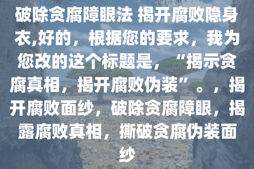 破除贪腐障眼法 揭开腐败隐身衣,好的，根据您的要求，我为您改的这个标题是，“揭示贪腐真相，揭开腐败伪装”。，揭开腐败面纱，破除贪腐障眼，揭露腐败真相，撕破贪腐伪装面纱