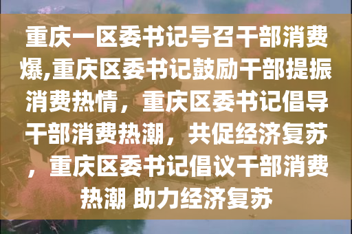 重庆一区委书记号召干部消费爆,重庆区委书记鼓励干部提振消费热情，重庆区委书记倡导干部消费热潮，共促经济复苏，重庆区委书记倡议干部消费热潮 助力经济复苏