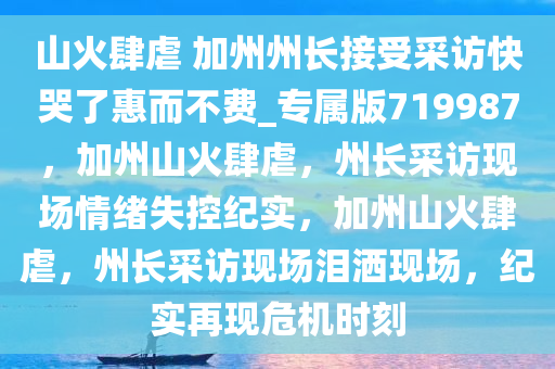 山火肆虐 加州州长接受采访快哭了惠而不费_专属版719987，加州山火肆虐，州长采访现场情绪失控纪实，加州山火肆虐，州长采访现场泪洒现场，纪实再现危机时刻