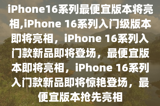 iPhone16系列最便宜版本将亮相,iPhone 16系列入门级版本即将亮相，iPhone 16系列入门款新品即将登场，最便宜版本即将亮相，iPhone 16系列入门款新品即将惊艳登场，最便宜版本抢先亮相