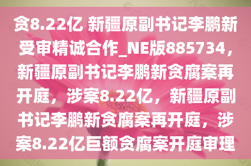 贪8.22亿 新疆原副书记李鹏新受审精诚合作_NE版885734，新疆原副书记李鹏新贪腐案再开庭，涉案8.22亿，新疆原副书记李鹏新贪腐案再开庭，涉案8.22亿巨额贪腐案开庭审理