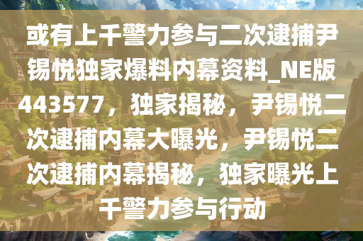 或有上千警力参与二次逮捕尹锡悦独家爆料内幕资料_NE版443577，独家揭秘，尹锡悦二次逮捕内幕大曝光，尹锡悦二次逮捕内幕揭秘，独家曝光上千警力参与行动