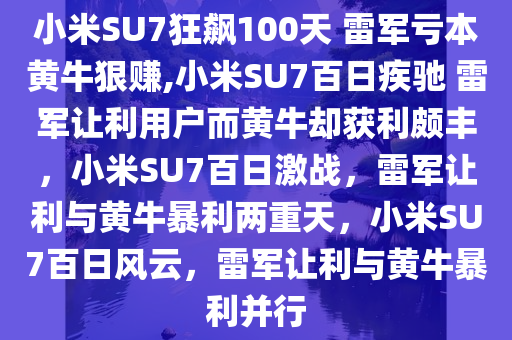 小米SU7狂飙100天 雷军亏本黄牛狠赚,小米SU7百日疾驰 雷军让利用户而黄牛却获利颇丰，小米SU7百日激战，雷军让利与黄牛暴利两重天，小米SU7百日风云，雷军让利与黄牛暴利并行