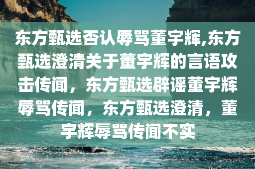 东方甄选否认辱骂董宇辉,东方甄选澄清关于董宇辉的言语攻击传闻，东方甄选辟谣董宇辉辱骂传闻，东方甄选澄清，董宇辉辱骂传闻不实