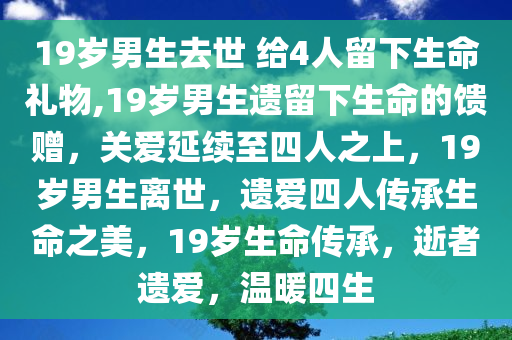 19岁男生去世 给4人留下生命礼物,19岁男生遗留下生命的馈赠，关爱延续至四人之上，19岁男生离世，遗爱四人传承生命之美，19岁生命传承，逝者遗爱，温暖四生