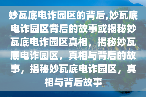 妙瓦底电诈园区的背后,妙瓦底电诈园区背后的故事或揭秘妙瓦底电诈园区真相，揭秘妙瓦底电诈园区，真相与背后的故事，揭秘妙瓦底电诈园区，真相与背后故事