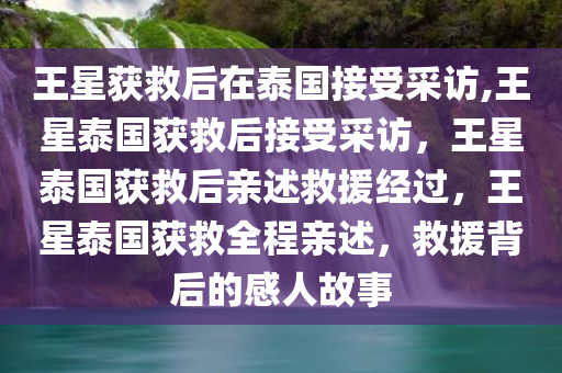 王星获救后在泰国接受采访,王星泰国获救后接受采访，王星泰国获救后亲述救援经过，王星泰国获救全程亲述，救援背后的感人故事