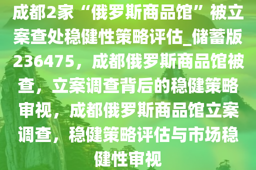 成都2家“俄罗斯商品馆”被立案查处稳健性策略评估_储蓄版236475，成都俄罗斯商品馆被查，立案调查背后的稳健策略审视，成都俄罗斯商品馆立案调查，稳健策略评估与市场稳健性审视