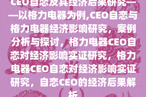 CEO自恋及其经济后果研究——以格力电器为例,CEO自恋与格力电器经济影响研究，案例分析与探讨，格力电器CEO自恋对经济影响实证研究，格力电器CEO自恋对经济影响实证研究，自恋CEO的经济后果解析