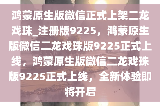 鸿蒙原生版微信正式上架二龙戏珠_注册版9225，鸿蒙原生版微信二龙戏珠版9225正式上线，鸿蒙原生版微信二龙戏珠版9225正式上线，全新体验即将开启