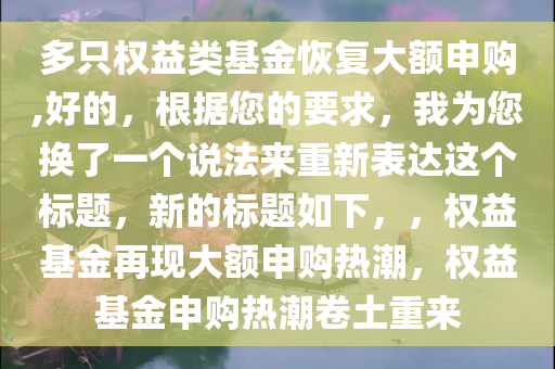 多只权益类基金恢复大额申购,好的，根据您的要求，我为您换了一个说法来重新表达这个标题，新的标题如下，，权益基金再现大额申购热潮，权益基金申购热潮卷土重来