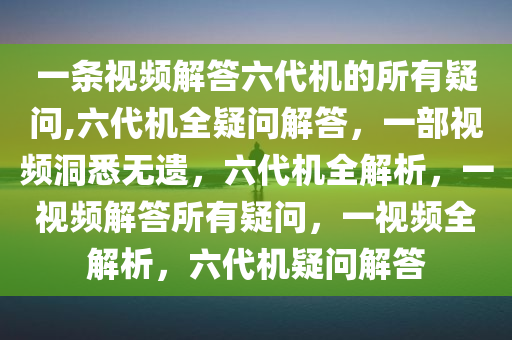 一条视频解答六代机的所有疑问,六代机全疑问解答，一部视频洞悉无遗，六代机全解析，一视频解答所有疑问，一视频全解析，六代机疑问解答