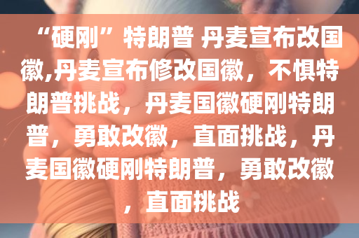 “硬刚”特朗普 丹麦宣布改国徽,丹麦宣布修改国徽，不惧特朗普挑战，丹麦国徽硬刚特朗普，勇敢改徽，直面挑战，丹麦国徽硬刚特朗普，勇敢改徽，直面挑战