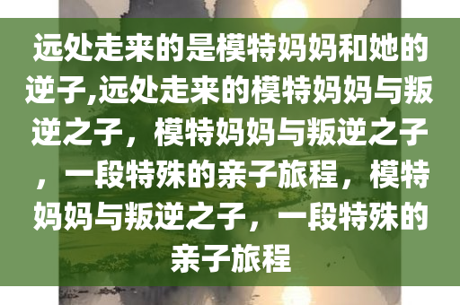 远处走来的是模特妈妈和她的逆子,远处走来的模特妈妈与叛逆之子，模特妈妈与叛逆之子，一段特殊的亲子旅程，模特妈妈与叛逆之子，一段特殊的亲子旅程