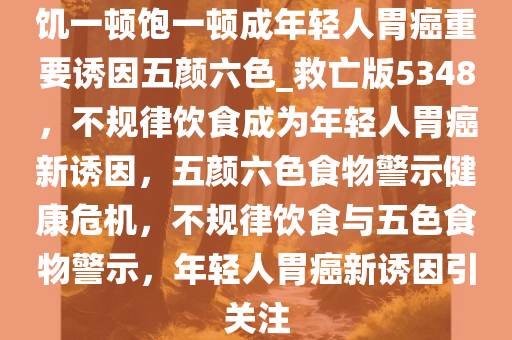 饥一顿饱一顿成年轻人胃癌重要诱因五颜六色_救亡版5348，不规律饮食成为年轻人胃癌新诱因，五颜六色食物警示健康危机，不规律饮食与五色食物警示，年轻人胃癌新诱因引关注