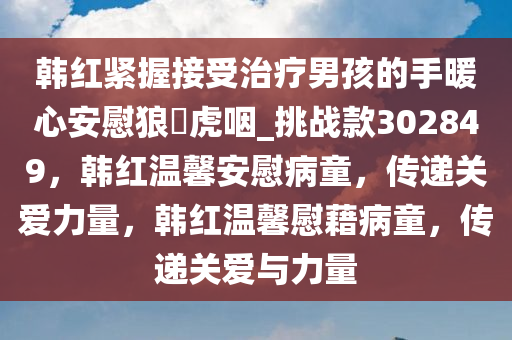 韩红紧握接受治疗男孩的手暖心安慰狼飡虎咽_挑战款302849，韩红温馨安慰病童，传递关爱力量，韩红温馨慰藉病童，传递关爱与力量