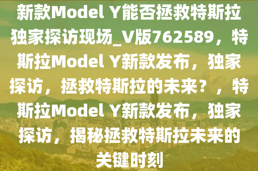 新款Model Y能否拯救特斯拉独家探访现场_V版762589，特斯拉Model Y新款发布，独家探访，拯救特斯拉的未来？，特斯拉Model Y新款发布，独家探访，揭秘拯救特斯拉未来的关键时刻