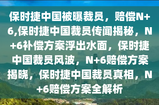 保时捷中国被曝裁员，赔偿N+6,保时捷中国裁员传闻揭秘，N+6补偿方案浮出水面，保时捷中国裁员风波，N+6赔偿方案揭晓，保时捷中国裁员真相，N+6赔偿方案全解析