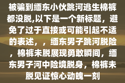 被骗到缅东小伙跳河逃生棉裤都没脱,以下是一个新标题，避免了过于直接或可能引起不适的表述，，缅东男子跳河脱险，棉裤未脱展现勇敢瞬间，缅东男子河中险境脱身，棉裤未脱见证惊心动魄一刻