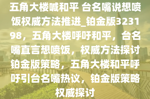 五角大楼喊和平 台名嘴说想喷饭权威方法推进_铂金版323198，五角大楼呼吁和平，台名嘴直言想喷饭，权威方法探讨铂金版策略，五角大楼和平呼吁引台名嘴热议，铂金版策略权威探讨