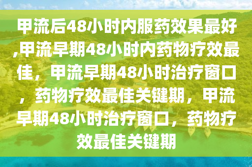 甲流后48小时内服药效果最好,甲流早期48小时内药物疗效最佳，甲流早期48小时治疗窗口，药物疗效最佳关键期，甲流早期48小时治疗窗口，药物疗效最佳关键期