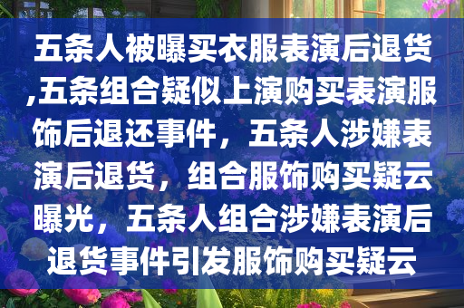 五条人被曝买衣服表演后退货,五条组合疑似上演购买表演服饰后退还事件，五条人涉嫌表演后退货，组合服饰购买疑云曝光，五条人组合涉嫌表演后退货事件引发服饰购买疑云