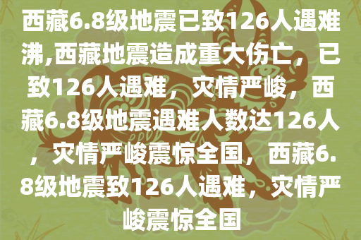 西藏6.8级地震已致126人遇难沸,西藏地震造成重大伤亡，已致126人遇难，灾情严峻，西藏6.8级地震遇难人数达126人，灾情严峻震惊全国，西藏6.8级地震致126人遇难，灾情严峻震惊全国