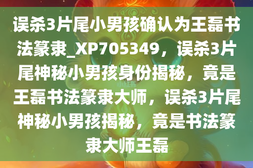 误杀3片尾小男孩确认为王磊书法篆隶_XP705349，误杀3片尾神秘小男孩身份揭秘，竟是王磊书法篆隶大师，误杀3片尾神秘小男孩揭秘，竟是书法篆隶大师王磊