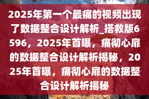 2025年第一个最痛的视频出现了数据整合设计解析_搭救版6596，2025年首曝，痛彻心扉的数据整合设计解析揭秘，2025年首曝，痛彻心扉的数据整合设计解析揭秘