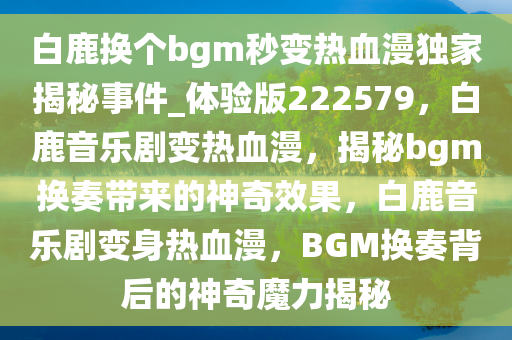 白鹿换个bgm秒变热血漫独家揭秘事件_体验版222579，白鹿音乐剧变热血漫，揭秘bgm换奏带来的神奇效果，白鹿音乐剧变身热血漫，BGM换奏背后的神奇魔力揭秘