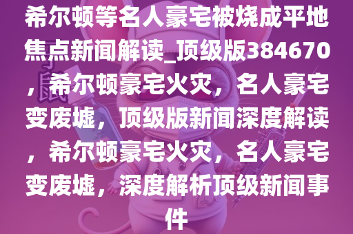 希尔顿等名人豪宅被烧成平地焦点新闻解读_顶级版384670，希尔顿豪宅火灾，名人豪宅变废墟，顶级版新闻深度解读，希尔顿豪宅火灾，名人豪宅变废墟，深度解析顶级新闻事件