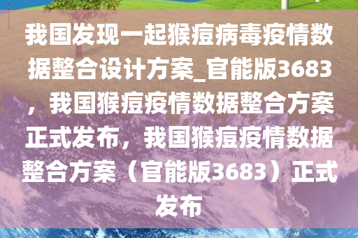 我国发现一起猴痘病毒疫情数据整合设计方案_官能版3683，我国猴痘疫情数据整合方案正式发布，我国猴痘疫情数据整合方案（官能版3683）正式发布