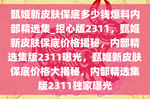 甄姬新皮肤保底多少钱爆料内部精选集_担心版2311，甄姬新皮肤保底价格揭秘，内部精选集版2311曝光，甄姬新皮肤保底价格大揭秘，内部精选集版2311独家曝光