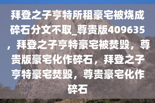 拜登之子亨特所租豪宅被烧成碎石分文不取_尊贵版409635，拜登之子亨特豪宅被焚毁，尊贵版豪宅化作碎石，拜登之子亨特豪宅焚毁，尊贵豪宅化作碎石