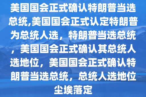 美国国会正式确认特朗普当选总统,美国国会正式认定特朗普为总统人选，特朗普当选总统，美国国会正式确认其总统人选地位，美国国会正式确认特朗普当选总统，总统人选地位尘埃落定