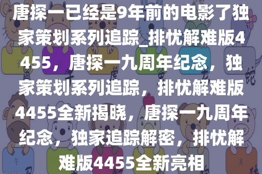 唐探一已经是9年前的电影了独家策划系列追踪_排忧解难版4455，唐探一九周年纪念，独家策划系列追踪，排忧解难版4455全新揭晓，唐探一九周年纪念，独家追踪解密，排忧解难版4455全新亮相