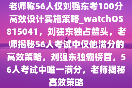 老师称56人仅刘强东考100分高效设计实施策略_watchOS815041，刘强东独占鳌头，老师揭秘56人考试中仅他满分的高效策略，刘强东独霸榜首，56人考试中唯一满分，老师揭秘高效策略