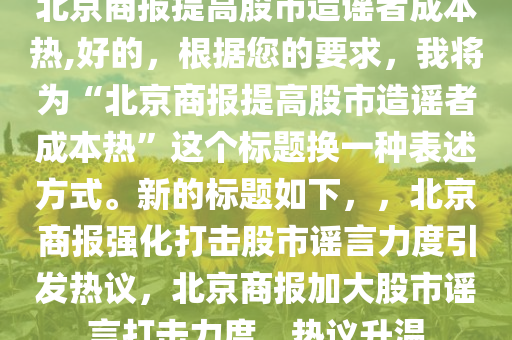 北京商报提高股市造谣者成本热,好的，根据您的要求，我将为“北京商报提高股市造谣者成本热”这个标题换一种表述方式。新的标题如下，，北京商报强化打击股市谣言力度引发热议，北京商报加大股市谣言打击力度，热议升温