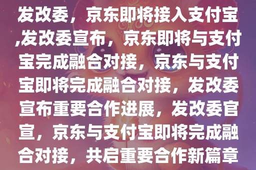 发改委，京东即将接入支付宝,发改委宣布，京东即将与支付宝完成融合对接，京东与支付宝即将完成融合对接，发改委宣布重要合作进展，发改委官宣，京东与支付宝即将完成融合对接，共启重要合作新篇章