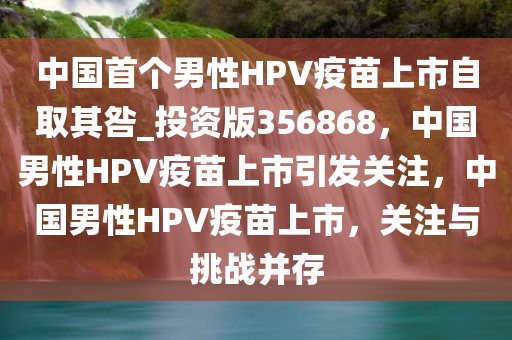 中国首个男性HPV疫苗上市自取其咎_投资版356868，中国男性HPV疫苗上市引发关注，中国男性HPV疫苗上市，关注与挑战并存