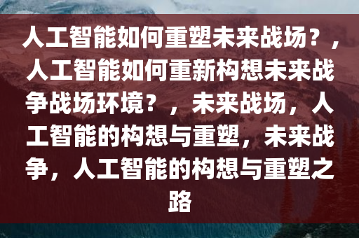 人工智能如何重塑未来战场？,人工智能如何重新构想未来战争战场环境？，未来战场，人工智能的构想与重塑，未来战争，人工智能的构想与重塑之路