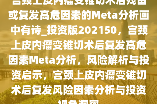 宫颈上皮内瘤变锥切术后残留或复发高危因素的Meta分析画中有诗_投资版202150，宫颈上皮内瘤变锥切术后复发高危因素Meta分析，风险解析与投资启示，宫颈上皮内瘤变锥切术后复发风险因素分析与投资视角洞察