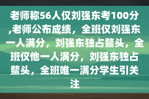 老师称56人仅刘强东考100分,老师公布成绩，全班仅刘强东一人满分，刘强东独占鳌头，全班仅他一人满分，刘强东独占鳌头，全班唯一满分学生引关注